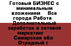 Готовый БИЗНЕС с минимальным вложением! - Все города Работа » Дополнительный заработок и сетевой маркетинг   . Самарская обл.,Отрадный г.